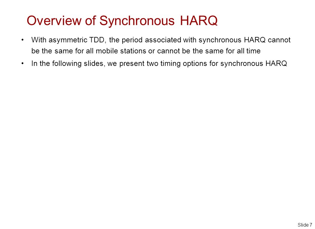 Slide 7 Overview of Synchronous HARQ With asymmetric TDD, the period associated with synchronous HARQ cannot be the same for all mobile stations or cannot be the same for all time In the following slides, we present two timing options for synchronous HARQ