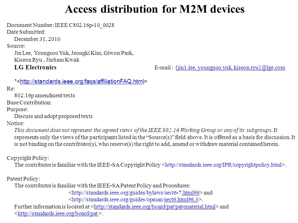 Access distribution for M2M devices Document Number: IEEE C802.16p-10_0028 Date Submitted: December 31, 2010 Source: Jin Lee, Youngsoo Yuk, Jeongki Kim, Giwon Park, Kiseon Ryu, JinSam Kwak LG Electronics   {jin1.lee, youngsoo.yuk, youngsoo.yuk, *   Re: p amendment texts Base Contribution: Purpose: Discuss and adopt proposed texts Notice: This document does not represent the agreed views of the IEEE Working Group or any of its subgroups.