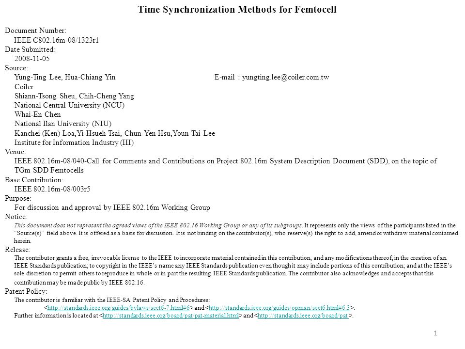 1 Time Synchronization Methods for Femtocell Document Number: IEEE C802.16m-08/1323r1 Date Submitted: Source: Yung-Ting Lee, Hua-Chiang Yin   Coiler Shiann-Tsong Sheu, Chih-Cheng Yang National Central University (NCU) Whai-En Chen National Ilan University (NIU) Kanchei (Ken) Loa,Yi-Hsueh Tsai, Chun-Yen Hsu,Youn-Tai Lee Institute for Information Industry (III) Venue: IEEE m-08/040-Call for Comments and Contributions on Project m System Description Document (SDD), on the topic of TGm SDD Femtocells Base Contribution: IEEE m-08/003r5 Purpose: For discussion and approval by IEEE m Working Group Notice: This document does not represent the agreed views of the IEEE Working Group or any of its subgroups.