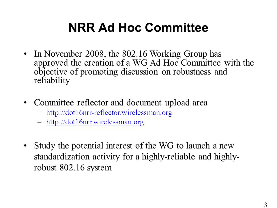 In November 2008, the Working Group has approved the creation of a WG Ad Hoc Committee with the objective of promoting discussion on robustness and reliability Committee reflector and document upload area –  –  Study the potential interest of the WG to launch a new standardization activity for a highly-reliable and highly- robust system NRR Ad Hoc Committee 3