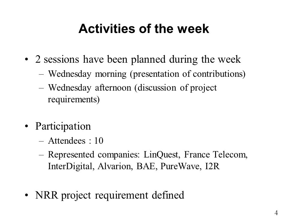 Activities of the week 2 sessions have been planned during the week –Wednesday morning (presentation of contributions) –Wednesday afternoon (discussion of project requirements) Participation –Attendees : 10 –Represented companies: LinQuest, France Telecom, InterDigital, Alvarion, BAE, PureWave, I2R NRR project requirement defined 4