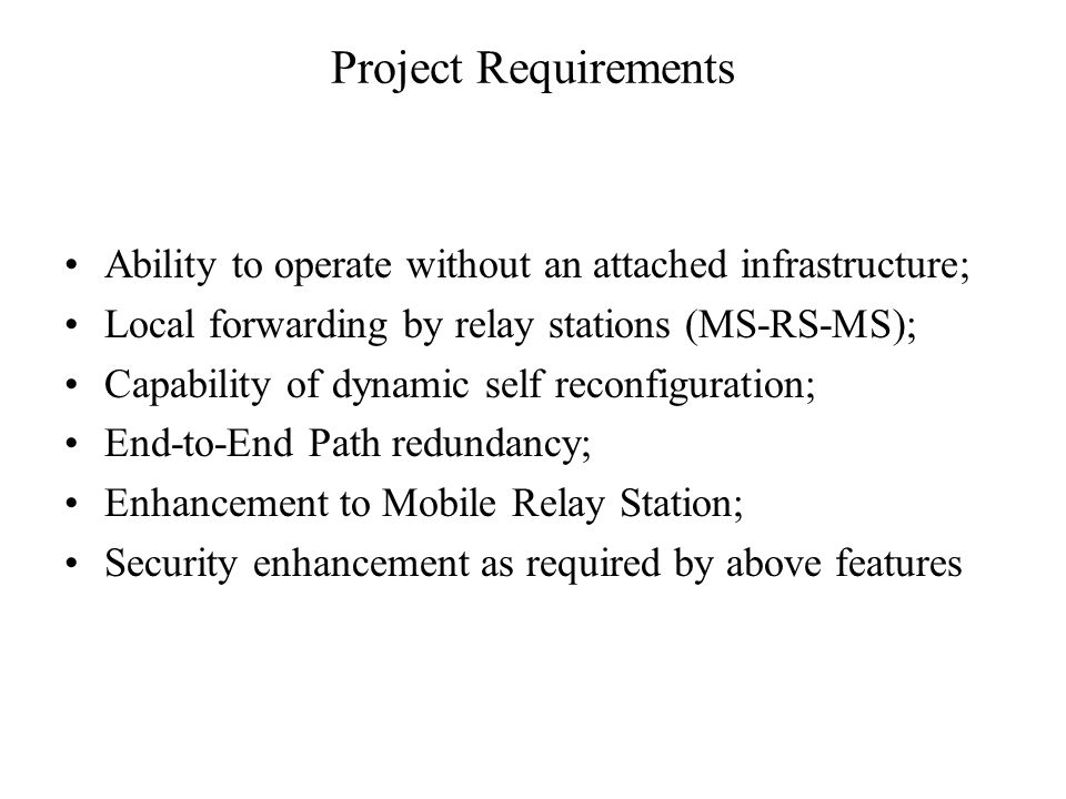 Project Requirements Ability to operate without an attached infrastructure; Local forwarding by relay stations (MS-RS-MS); Capability of dynamic self reconfiguration; End-to-End Path redundancy; Enhancement to Mobile Relay Station; Security enhancement as required by above features