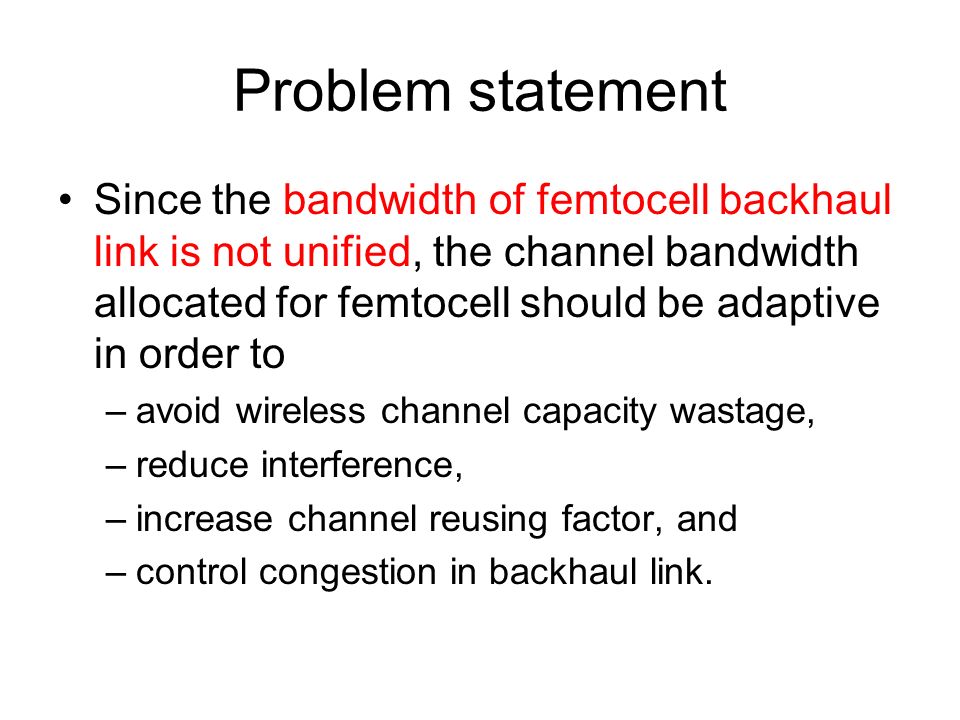 Problem statement Since the bandwidth of femtocell backhaul link is not unified, the channel bandwidth allocated for femtocell should be adaptive in order to –avoid wireless channel capacity wastage, –reduce interference, –increase channel reusing factor, and –control congestion in backhaul link.