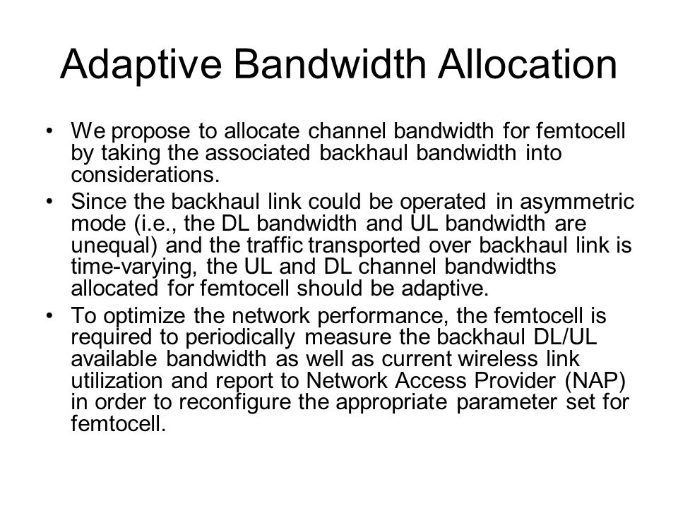 Adaptive Bandwidth Allocation We propose to allocate channel bandwidth for femtocell by taking the associated backhaul bandwidth into considerations.