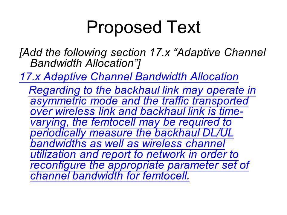 Proposed Text [Add the following section 17.x Adaptive Channel Bandwidth Allocation] 17.x Adaptive Channel Bandwidth Allocation Regarding to the backhaul link may operate in asymmetric mode and the traffic transported over wireless link and backhaul link is time- varying, the femtocell may be required to periodically measure the backhaul DL/UL bandwidths as well as wireless channel utilization and report to network in order to reconfigure the appropriate parameter set of channel bandwidth for femtocell.