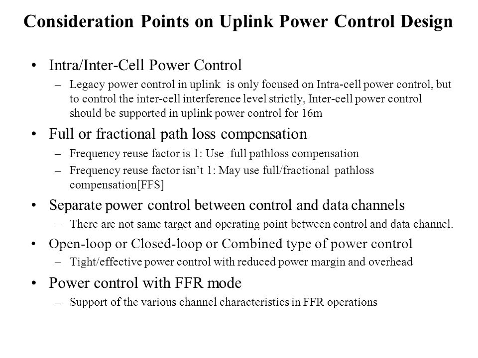 Consideration Points on Uplink Power Control Design Intra/Inter-Cell Power Control –Legacy power control in uplink is only focused on Intra-cell power control, but to control the inter-cell interference level strictly, Inter-cell power control should be supported in uplink power control for 16m Full or fractional path loss compensation –Frequency reuse factor is 1: Use full pathloss compensation –Frequency reuse factor isnt 1: May use full/fractional pathloss compensation[FFS] Separate power control between control and data channels –There are not same target and operating point between control and data channel.