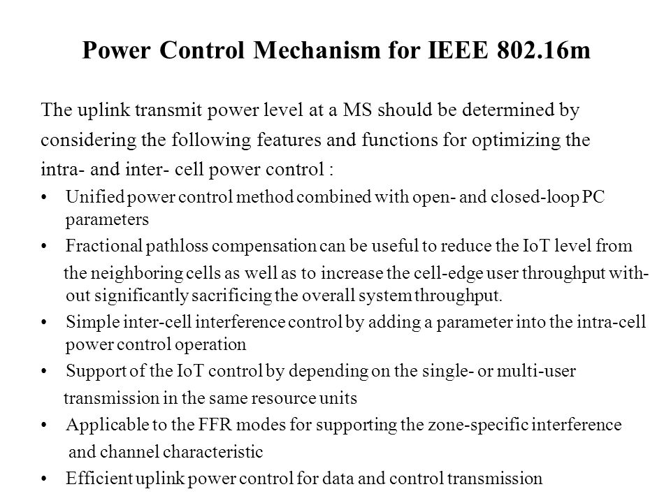 Power Control Mechanism for IEEE m The uplink transmit power level at a MS should be determined by considering the following features and functions for optimizing the intra- and inter- cell power control : Unified power control method combined with open- and closed-loop PC parameters Fractional pathloss compensation can be useful to reduce the IoT level from the neighboring cells as well as to increase the cell-edge user throughput with- out significantly sacrificing the overall system throughput.