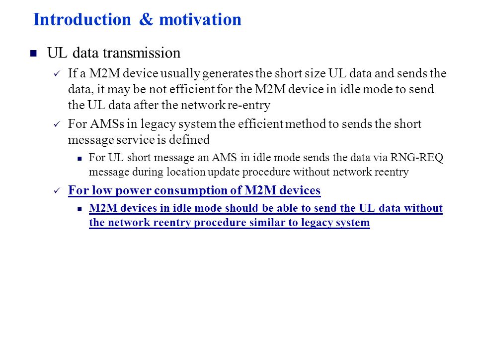 Introduction & motivation UL data transmission If a M2M device usually generates the short size UL data and sends the data, it may be not efficient for the M2M device in idle mode to send the UL data after the network re-entry For AMSs in legacy system the efficient method to sends the short message service is defined For UL short message an AMS in idle mode sends the data via RNG-REQ message during location update procedure without network reentry For low power consumption of M2M devices M2M devices in idle mode should be able to send the UL data without the network reentry procedure similar to legacy system