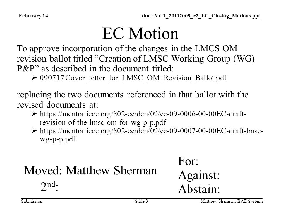 doc.: VC1_ _r2_EC_Closing_Motions.ppt Submission February 14 Matthew Sherman, BAE SystemsSlide 3 EC Motion To approve incorporation of the changes in the LMCS OM revision ballot titled Creation of LMSC Working Group (WG) P&P as described in the document titled: Cover_letter_for_LMSC_OM_Revision_Ballot.pdf replacing the two documents referenced in that ballot with the revised documents at:   revision-of-the-lmsc-om-for-wg-p-p.pdf   wg-p-p.pdf For: Against: Abstain: Moved: Matthew Sherman 2 nd :