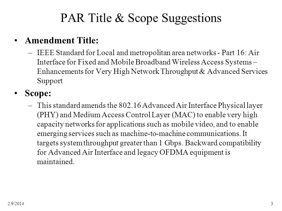32/9/2014 PAR Title & Scope Suggestions Amendment Title: –IEEE Standard for Local and metropolitan area networks - Part 16: Air Interface for Fixed and Mobile Broadband Wireless Access Systems – Enhancements for Very High Network Throughput & Advanced Services Support Scope: –This standard amends the Advanced Air Interface Physical layer (PHY) and Medium Access Control Layer (MAC) to enable very high capacity networks for applications such as mobile video, and to enable emerging services such as machine-to-machine communications.