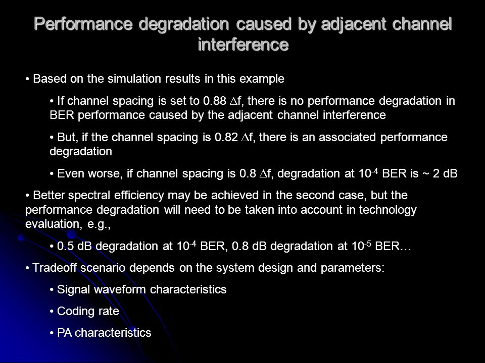 Performance degradation caused by adjacent channel interference Based on the simulation results in this example If channel spacing is set to 0.88 f, there is no performance degradation in BER performance caused by the adjacent channel interference But, if the channel spacing is 0.82 f, there is an associated performance degradation Even worse, if channel spacing is 0.8 f, degradation at BER is ~ 2 dB Better spectral efficiency may be achieved in the second case, but the performance degradation will need to be taken into account in technology evaluation, e.g., 0.5 dB degradation at BER, 0.8 dB degradation at BER… Tradeoff scenario depends on the system design and parameters: Signal waveform characteristics Coding rate PA characteristics