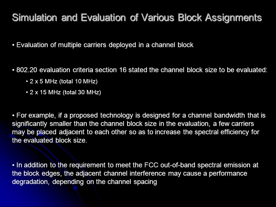 Simulation and Evaluation of Various Block Assignments Evaluation of multiple carriers deployed in a channel block evaluation criteria section 16 stated the channel block size to be evaluated: 2 x 5 MHz (total 10 MHz) 2 x 15 MHz (total 30 MHz) For example, if a proposed technology is designed for a channel bandwidth that is significantly smaller than the channel block size in the evaluation, a few carriers may be placed adjacent to each other so as to increase the spectral efficiency for the evaluated block size.