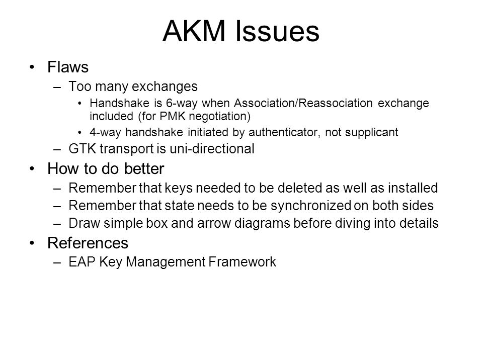 AKM Issues Flaws –Too many exchanges Handshake is 6-way when Association/Reassociation exchange included (for PMK negotiation) 4-way handshake initiated by authenticator, not supplicant –GTK transport is uni-directional How to do better –Remember that keys needed to be deleted as well as installed –Remember that state needs to be synchronized on both sides –Draw simple box and arrow diagrams before diving into details References –EAP Key Management Framework