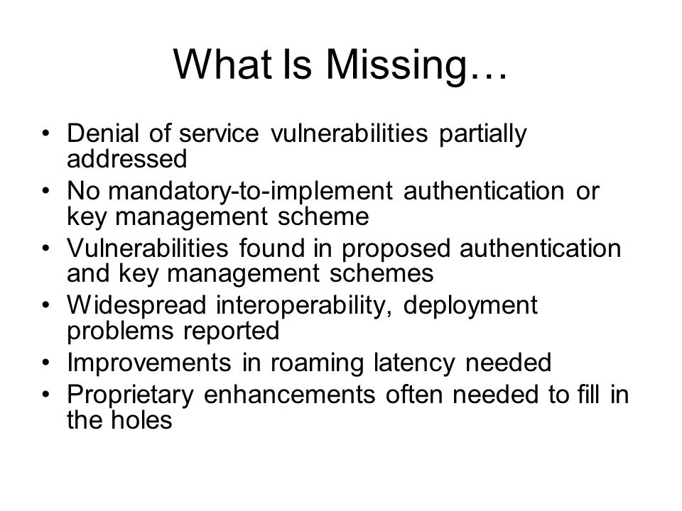 What Is Missing… Denial of service vulnerabilities partially addressed No mandatory-to-implement authentication or key management scheme Vulnerabilities found in proposed authentication and key management schemes Widespread interoperability, deployment problems reported Improvements in roaming latency needed Proprietary enhancements often needed to fill in the holes