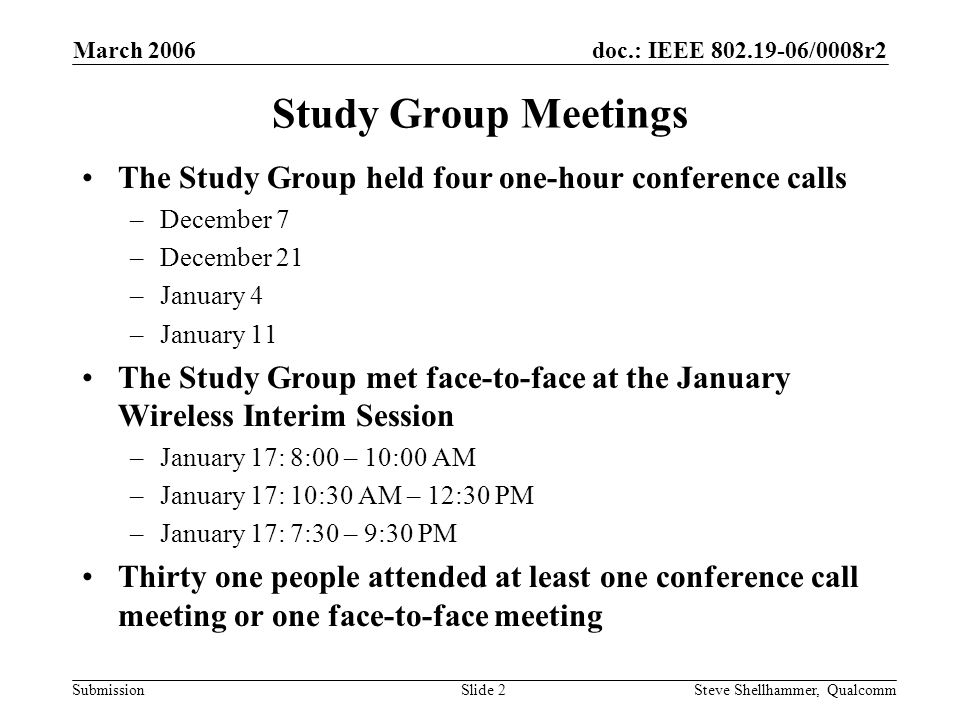 doc.: IEEE /0008r2 Submission March 2006 Steve Shellhammer, QualcommSlide 2 Study Group Meetings The Study Group held four one-hour conference calls –December 7 –December 21 –January 4 –January 11 The Study Group met face-to-face at the January Wireless Interim Session –January 17: 8:00 – 10:00 AM –January 17: 10:30 AM – 12:30 PM –January 17: 7:30 – 9:30 PM Thirty one people attended at least one conference call meeting or one face-to-face meeting