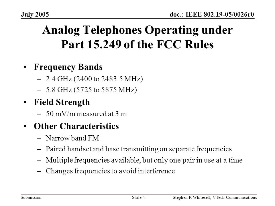 doc.: IEEE /0026r0 Submission July 2005 Stephen R Whitesell, VTech CommunicationsSlide 4 Analog Telephones Operating under Part of the FCC Rules Frequency Bands –2.4 GHz (2400 to MHz) –5.8 GHz (5725 to 5875 MHz) Field Strength –50 mV/m measured at 3 m Other Characteristics –Narrow band FM –Paired handset and base transmitting on separate frequencies –Multiple frequencies available, but only one pair in use at a time –Changes frequencies to avoid interference
