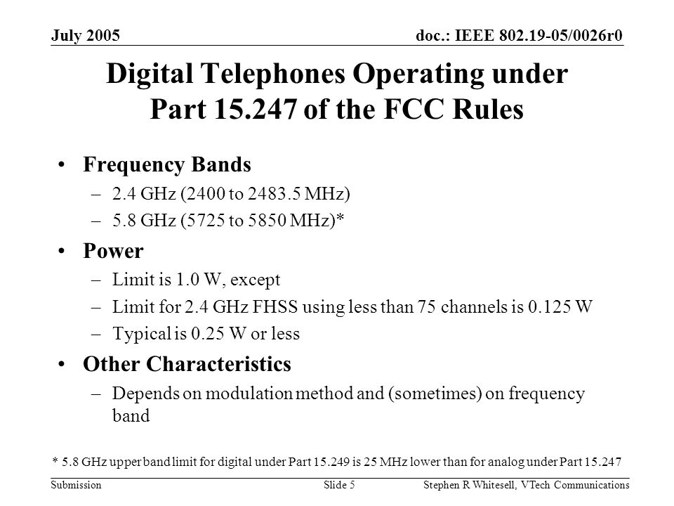 doc.: IEEE /0026r0 Submission July 2005 Stephen R Whitesell, VTech CommunicationsSlide 5 Digital Telephones Operating under Part of the FCC Rules Frequency Bands –2.4 GHz (2400 to MHz) –5.8 GHz (5725 to 5850 MHz)* Power –Limit is 1.0 W, except –Limit for 2.4 GHz FHSS using less than 75 channels is W –Typical is 0.25 W or less Other Characteristics –Depends on modulation method and (sometimes) on frequency band * 5.8 GHz upper band limit for digital under Part is 25 MHz lower than for analog under Part