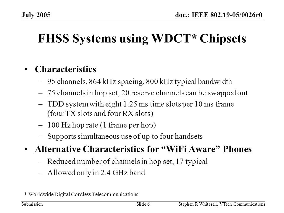 doc.: IEEE /0026r0 Submission July 2005 Stephen R Whitesell, VTech CommunicationsSlide 6 FHSS Systems using WDCT* Chipsets Characteristics –95 channels, 864 kHz spacing, 800 kHz typical bandwidth –75 channels in hop set, 20 reserve channels can be swapped out –TDD system with eight 1.25 ms time slots per 10 ms frame (four TX slots and four RX slots) –100 Hz hop rate (1 frame per hop) –Supports simultaneous use of up to four handsets Alternative Characteristics for WiFi Aware Phones –Reduced number of channels in hop set, 17 typical –Allowed only in 2.4 GHz band * Worldwide Digital Cordless Telecommunications