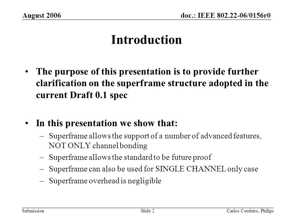 doc.: IEEE /0156r0 Submission August 2006 Carlos Cordeiro, PhilipsSlide 2 Introduction The purpose of this presentation is to provide further clarification on the superframe structure adopted in the current Draft 0.1 spec In this presentation we show that: –Superframe allows the support of a number of advanced features, NOT ONLY channel bonding –Superframe allows the standard to be future proof –Superframe can also be used for SINGLE CHANNEL only case –Superframe overhead is negligible