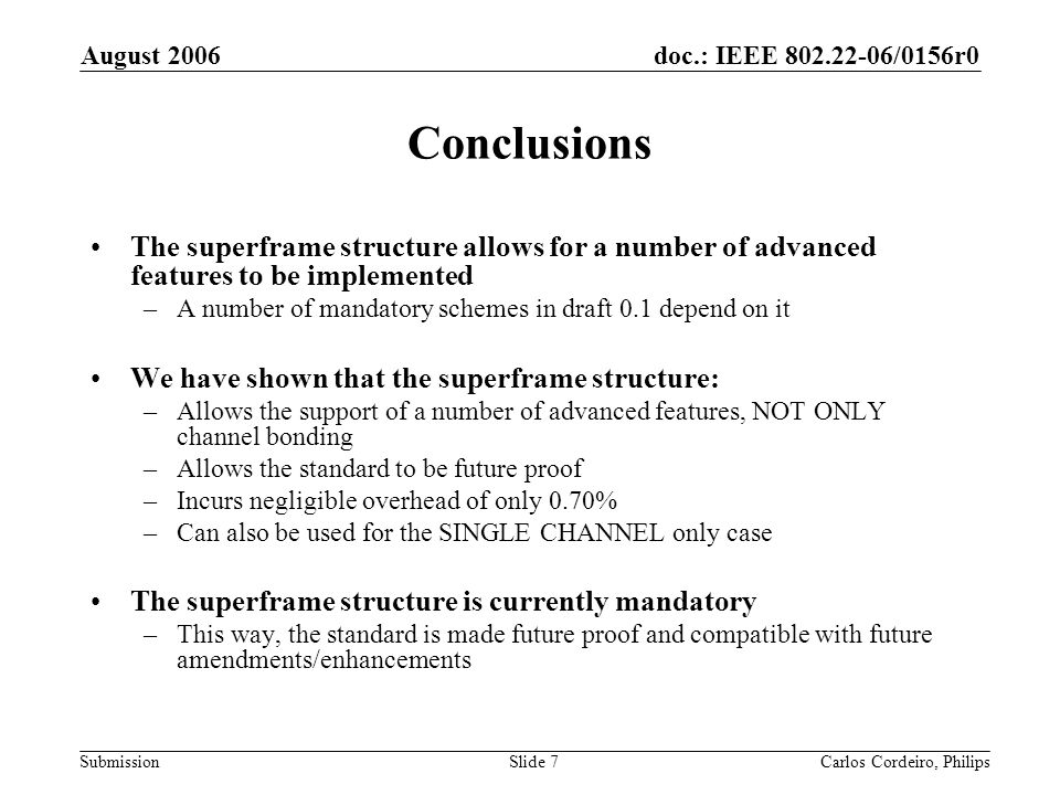 doc.: IEEE /0156r0 Submission August 2006 Carlos Cordeiro, PhilipsSlide 7 Conclusions The superframe structure allows for a number of advanced features to be implemented –A number of mandatory schemes in draft 0.1 depend on it We have shown that the superframe structure: –Allows the support of a number of advanced features, NOT ONLY channel bonding –Allows the standard to be future proof –Incurs negligible overhead of only 0.70% –Can also be used for the SINGLE CHANNEL only case The superframe structure is currently mandatory –This way, the standard is made future proof and compatible with future amendments/enhancements