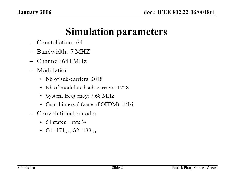 doc.: IEEE /0018r1 Submission January 2006 Patrick Pirat, France TelecomSlide 2 Simulation parameters –Constellation : 64 –Bandwidth : 7 MHZ –Channel: 641 MHz –Modulation Nb of sub-carriers: 2048 Nb of modulated sub-carriers: 1728 System frequency: 7.68 MHz Guard interval (case of OFDM): 1/16 –Convolutional encoder 64 states – rate ½ G1=171 oct, G2=133 oct