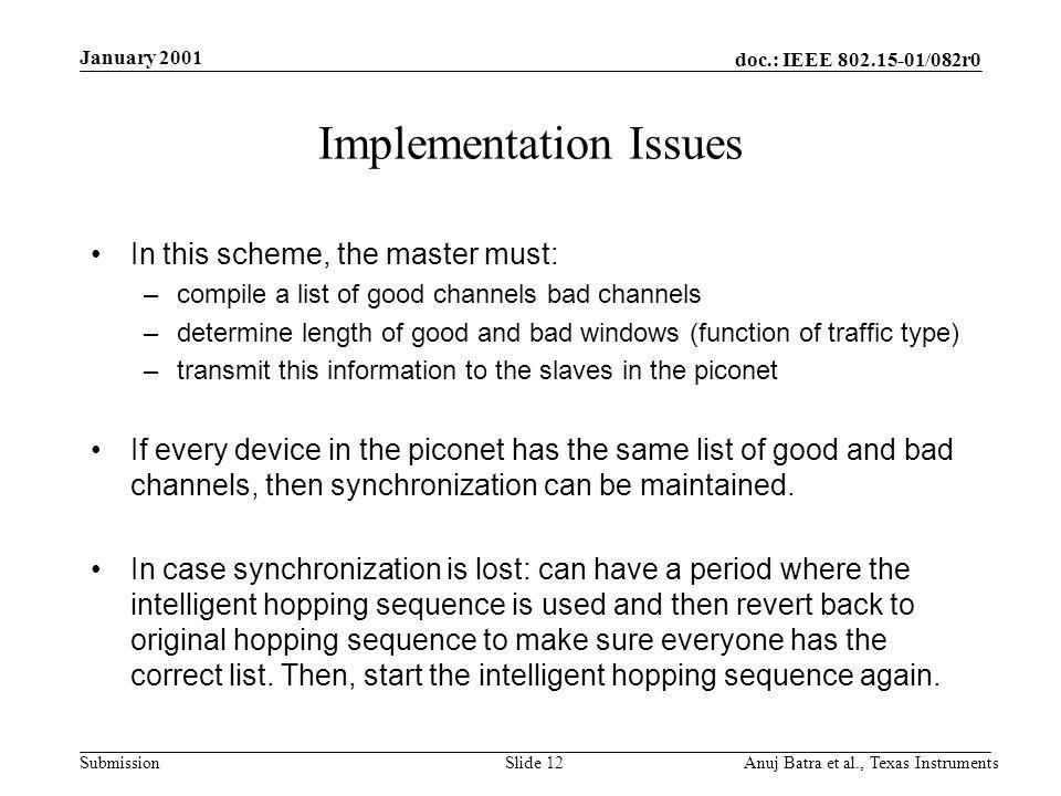 doc.: IEEE /082r0 Submission January 2001 Anuj Batra et al., Texas InstrumentsSlide 12 Implementation Issues In this scheme, the master must: –compile a list of good channels bad channels –determine length of good and bad windows (function of traffic type) –transmit this information to the slaves in the piconet If every device in the piconet has the same list of good and bad channels, then synchronization can be maintained.