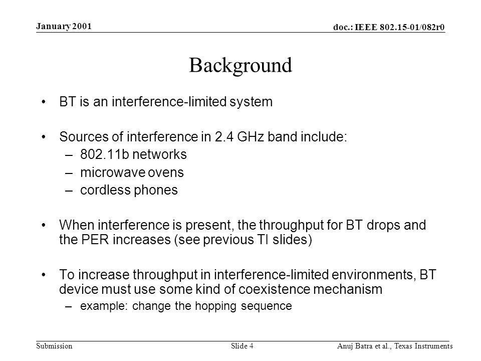 doc.: IEEE /082r0 Submission January 2001 Anuj Batra et al., Texas InstrumentsSlide 4 Background BT is an interference-limited system Sources of interference in 2.4 GHz band include: –802.11b networks –microwave ovens –cordless phones When interference is present, the throughput for BT drops and the PER increases (see previous TI slides) To increase throughput in interference-limited environments, BT device must use some kind of coexistence mechanism –example: change the hopping sequence