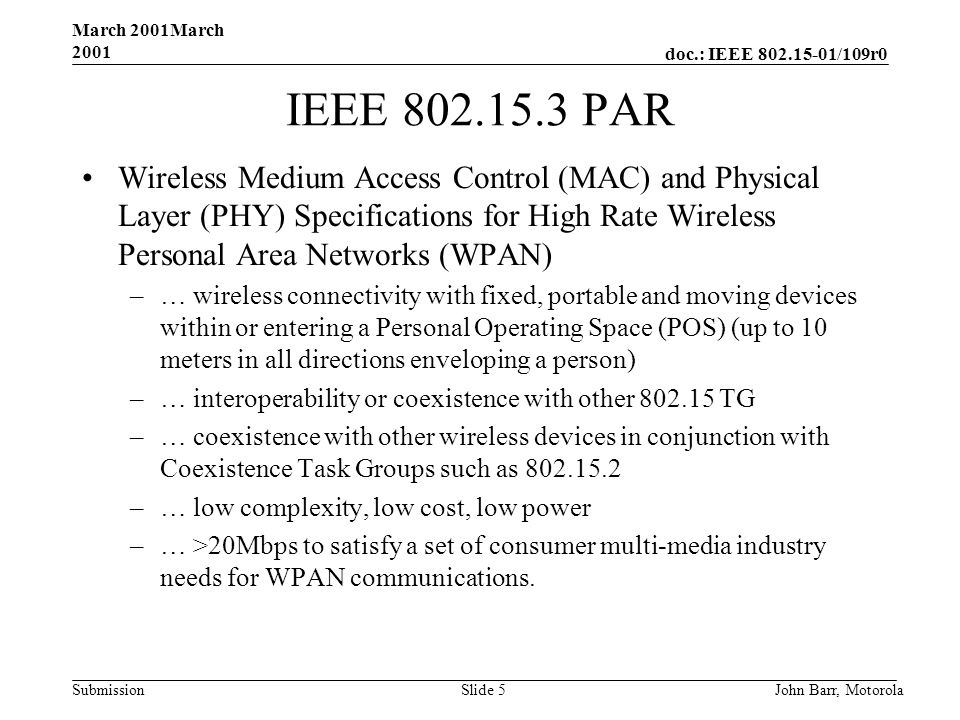doc.: IEEE /109r0 Submission March 2001March 2001 John Barr, MotorolaSlide 5 IEEE PAR Wireless Medium Access Control (MAC) and Physical Layer (PHY) Specifications for High Rate Wireless Personal Area Networks (WPAN) –… wireless connectivity with fixed, portable and moving devices within or entering a Personal Operating Space (POS) (up to 10 meters in all directions enveloping a person) –… interoperability or coexistence with other TG –… coexistence with other wireless devices in conjunction with Coexistence Task Groups such as –… low complexity, low cost, low power –… >20Mbps to satisfy a set of consumer multi-media industry needs for WPAN communications.