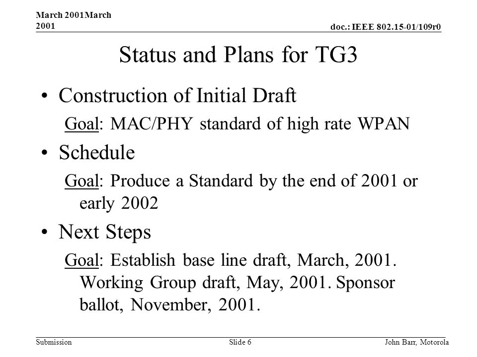 doc.: IEEE /109r0 Submission March 2001March 2001 John Barr, MotorolaSlide 6 Status and Plans for TG3 Construction of Initial Draft Goal: MAC/PHY standard of high rate WPAN Schedule Goal: Produce a Standard by the end of 2001 or early 2002 Next Steps Goal: Establish base line draft, March, 2001.