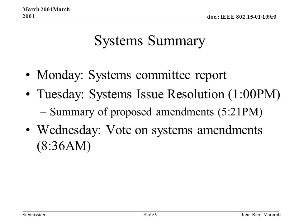 doc.: IEEE /109r0 Submission March 2001March 2001 John Barr, MotorolaSlide 9 Systems Summary Monday: Systems committee report Tuesday: Systems Issue Resolution (1:00PM) –Summary of proposed amendments (5:21PM) Wednesday: Vote on systems amendments (8:36AM)