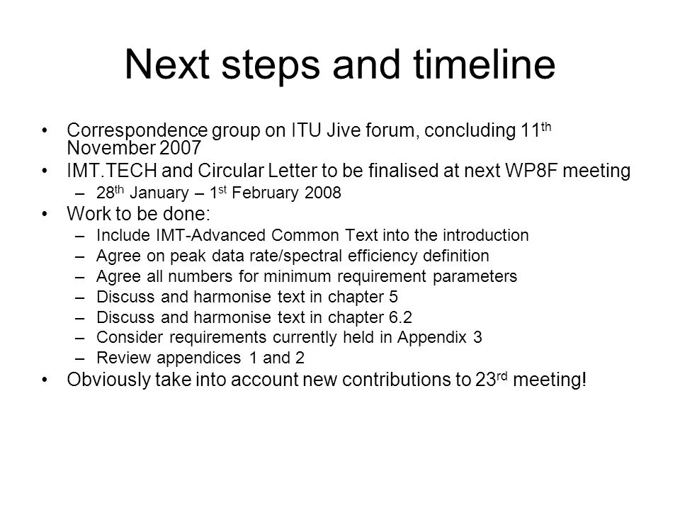 Next steps and timeline Correspondence group on ITU Jive forum, concluding 11 th November 2007 IMT.TECH and Circular Letter to be finalised at next WP8F meeting –28 th January – 1 st February 2008 Work to be done: –Include IMT-Advanced Common Text into the introduction –Agree on peak data rate/spectral efficiency definition –Agree all numbers for minimum requirement parameters –Discuss and harmonise text in chapter 5 –Discuss and harmonise text in chapter 6.2 –Consider requirements currently held in Appendix 3 –Review appendices 1 and 2 Obviously take into account new contributions to 23 rd meeting!