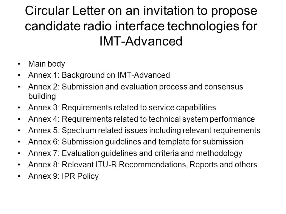 Circular Letter on an invitation to propose candidate radio interface technologies for IMT-Advanced Main body Annex 1: Background on IMT-Advanced Annex 2: Submission and evaluation process and consensus building Annex 3: Requirements related to service capabilities Annex 4: Requirements related to technical system performance Annex 5: Spectrum related issues including relevant requirements Annex 6: Submission guidelines and template for submission Annex 7: Evaluation guidelines and criteria and methodology Annex 8: Relevant ITU-R Recommendations, Reports and others Annex 9: IPR Policy