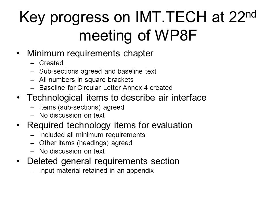 Key progress on IMT.TECH at 22 nd meeting of WP8F Minimum requirements chapter –Created –Sub-sections agreed and baseline text –All numbers in square brackets –Baseline for Circular Letter Annex 4 created Technological items to describe air interface –Items (sub-sections) agreed –No discussion on text Required technology items for evaluation –Included all minimum requirements –Other items (headings) agreed –No discussion on text Deleted general requirements section –Input material retained in an appendix