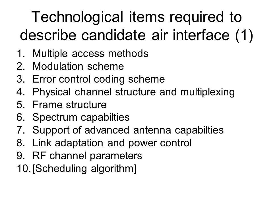 Technological items required to describe candidate air interface (1) 1.Multiple access methods 2.Modulation scheme 3.Error control coding scheme 4.Physical channel structure and multiplexing 5.Frame structure 6.Spectrum capabilties 7.Support of advanced antenna capabilties 8.Link adaptation and power control 9.RF channel parameters 10.[Scheduling algorithm]