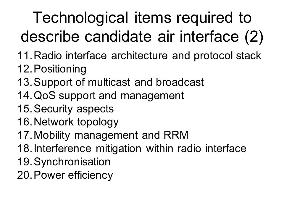Technological items required to describe candidate air interface (2) 11.Radio interface architecture and protocol stack 12.Positioning 13.Support of multicast and broadcast 14.QoS support and management 15.Security aspects 16.Network topology 17.Mobility management and RRM 18.Interference mitigation within radio interface 19.Synchronisation 20.Power efficiency