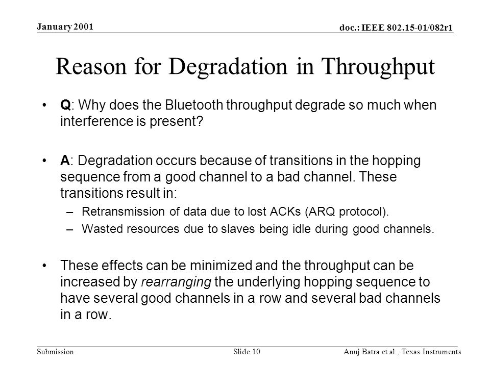 doc.: IEEE /082r1 Submission January 2001 Anuj Batra et al., Texas InstrumentsSlide 10 Reason for Degradation in Throughput Q: Why does the Bluetooth throughput degrade so much when interference is present.