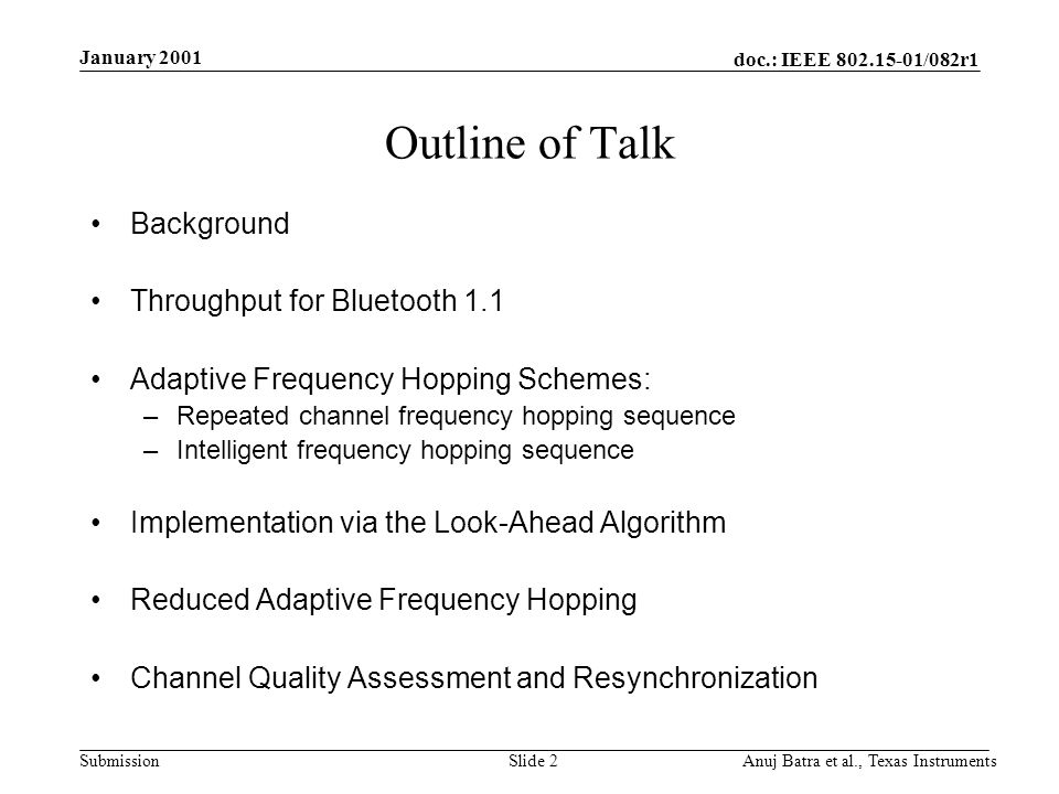 doc.: IEEE /082r1 Submission January 2001 Anuj Batra et al., Texas InstrumentsSlide 2 Outline of Talk Background Throughput for Bluetooth 1.1 Adaptive Frequency Hopping Schemes: –Repeated channel frequency hopping sequence –Intelligent frequency hopping sequence Implementation via the Look-Ahead Algorithm Reduced Adaptive Frequency Hopping Channel Quality Assessment and Resynchronization