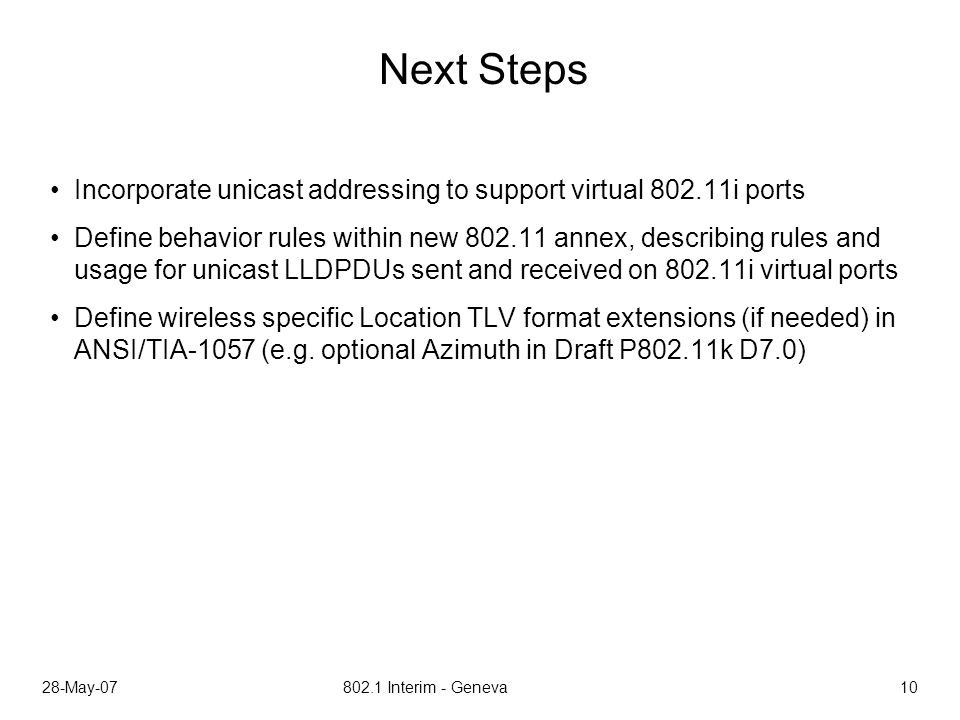 28-May Interim - Geneva 10 Next Steps Incorporate unicast addressing to support virtual i ports Define behavior rules within new annex, describing rules and usage for unicast LLDPDUs sent and received on i virtual ports Define wireless specific Location TLV format extensions (if needed) in ANSI/TIA-1057 (e.g.