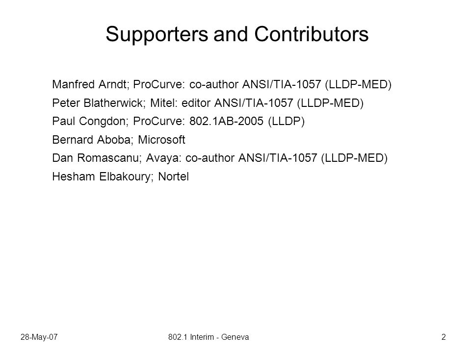 28-May Interim - Geneva 2 Supporters and Contributors Manfred Arndt; ProCurve: co-author ANSI/TIA-1057 (LLDP-MED) Peter Blatherwick; Mitel: editor ANSI/TIA-1057 (LLDP-MED) Paul Congdon; ProCurve: 802.1AB-2005 (LLDP) Bernard Aboba; Microsoft Dan Romascanu; Avaya: co-author ANSI/TIA-1057 (LLDP-MED) Hesham Elbakoury; Nortel