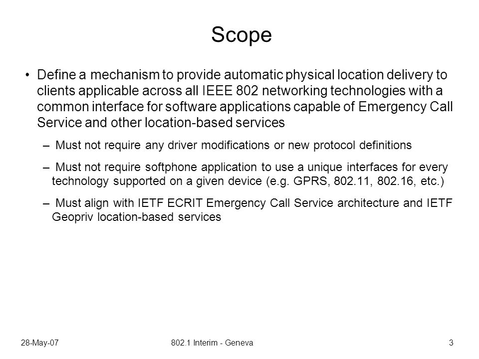 28-May Interim - Geneva 3 Scope Define a mechanism to provide automatic physical location delivery to clients applicable across all IEEE 802 networking technologies with a common interface for software applications capable of Emergency Call Service and other location-based services – Must not require any driver modifications or new protocol definitions – Must not require softphone application to use a unique interfaces for every technology supported on a given device (e.g.
