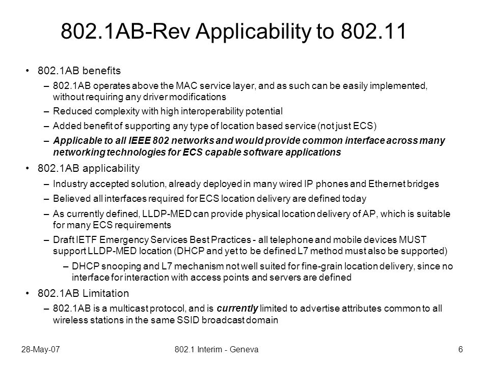 28-May Interim - Geneva AB-Rev Applicability to AB benefits –802.1AB operates above the MAC service layer, and as such can be easily implemented, without requiring any driver modifications –Reduced complexity with high interoperability potential –Added benefit of supporting any type of location based service (not just ECS) –Applicable to all IEEE 802 networks and would provide common interface across many networking technologies for ECS capable software applications 802.1AB applicability –Industry accepted solution, already deployed in many wired IP phones and Ethernet bridges –Believed all interfaces required for ECS location delivery are defined today –As currently defined, LLDP-MED can provide physical location delivery of AP, which is suitable for many ECS requirements –Draft IETF Emergency Services Best Practices - all telephone and mobile devices MUST support LLDP-MED location (DHCP and yet to be defined L7 method must also be supported) –DHCP snooping and L7 mechanism not well suited for fine-grain location delivery, since no interface for interaction with access points and servers are defined 802.1AB Limitation –802.1AB is a multicast protocol, and is currently limited to advertise attributes common to all wireless stations in the same SSID broadcast domain