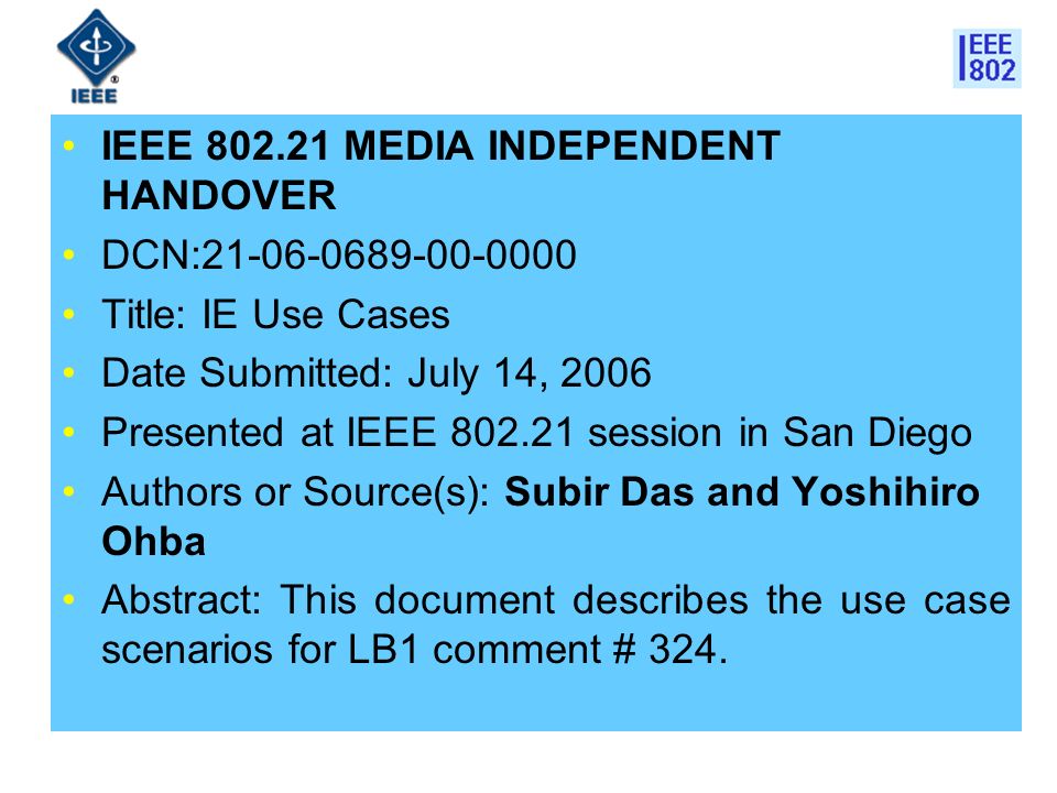 IEEE MEDIA INDEPENDENT HANDOVER DCN: Title: IE Use Cases Date Submitted: July 14, 2006 Presented at IEEE session in San Diego Authors or Source(s): Subir Das and Yoshihiro Ohba Abstract: This document describes the use case scenarios for LB1 comment # 324.