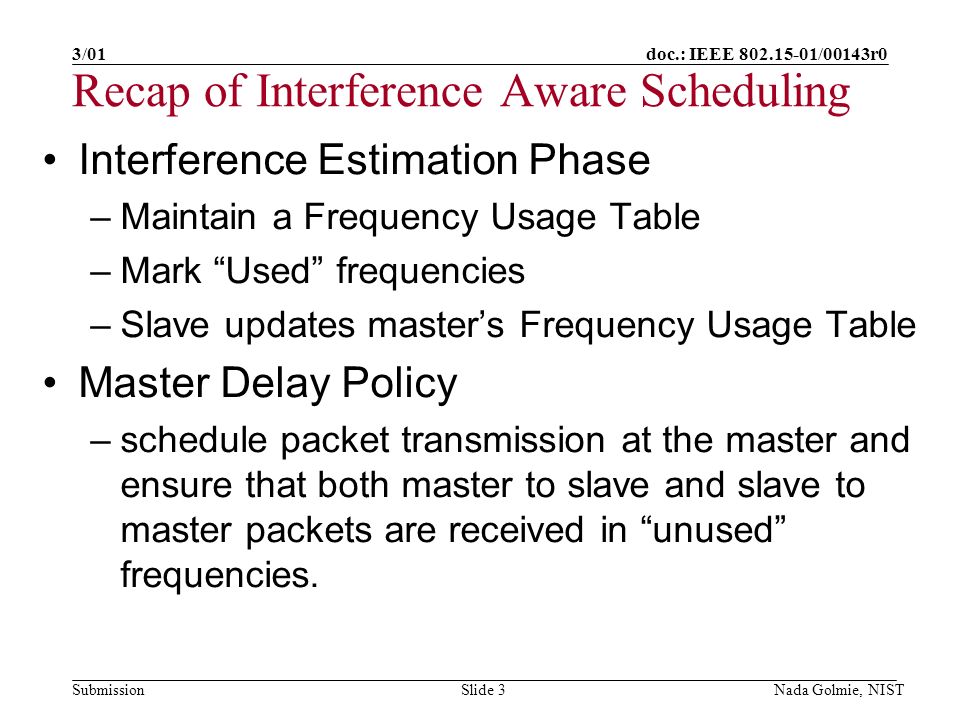 doc.: IEEE /00143r0 Submission 3/01 Nada Golmie, NISTSlide 3 Recap of Interference Aware Scheduling Interference Estimation Phase –Maintain a Frequency Usage Table –Mark Used frequencies –Slave updates masters Frequency Usage Table Master Delay Policy –schedule packet transmission at the master and ensure that both master to slave and slave to master packets are received in unused frequencies.