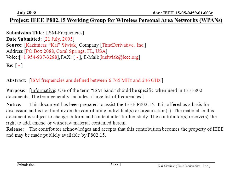 doc.: IEEE c Submission Kai Siwiak (TimeDerivative, Inc.) July 2005 Slide 1 Project: IEEE P Working Group for Wireless Personal Area Networks (WPANs) Submission Title: [ISM-Frequencies] Date Submitted: [21 July, 2005] Source: [Kazimierz Kai Siwiak] Company [TimeDerivative, Inc.] Address [PO Box 2088, Coral Springs, FL, USA] Voice:[ ], FAX: [ - ], Re: [ - ] Abstract:[ISM frequencies are defined between MHz and 246 GHz.] Purpose:[Informative: Use of the term ISM band should be specific when used in IEEE802 documents.