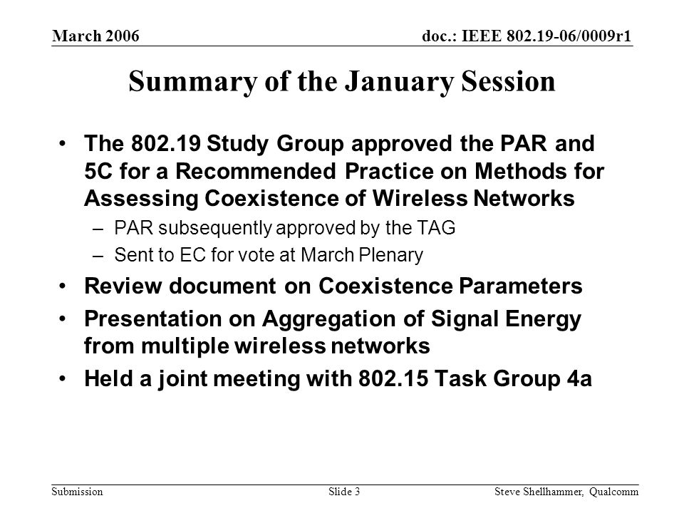 doc.: IEEE /0009r1 Submission March 2006 Steve Shellhammer, QualcommSlide 3 Summary of the January Session The Study Group approved the PAR and 5C for a Recommended Practice on Methods for Assessing Coexistence of Wireless Networks –PAR subsequently approved by the TAG –Sent to EC for vote at March Plenary Review document on Coexistence Parameters Presentation on Aggregation of Signal Energy from multiple wireless networks Held a joint meeting with Task Group 4a