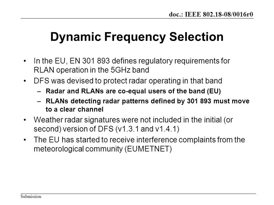 doc.: IEEE /0016r0 Submission Dynamic Frequency Selection In the EU, EN defines regulatory requirements for RLAN operation in the 5GHz band DFS was devised to protect radar operating in that band –Radar and RLANs are co-equal users of the band (EU) –RLANs detecting radar patterns defined by must move to a clear channel Weather radar signatures were not included in the initial (or second) version of DFS (v1.3.1 and v1.4.1) The EU has started to receive interference complaints from the meteorological community (EUMETNET)