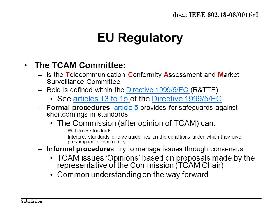 doc.: IEEE /0016r0 Submission EU Regulatory The TCAM Committee: –is the Telecommunication Conformity Assessment and Market Surveillance Committee –Role is defined within the Directive 1999/5/EC (R&TTE)Directive 1999/5/EC See articles 13 to 15 of the Directive 1999/5/ECarticles 13 to 15 Directive 1999/5/EC –Formal procedures: article 5 provides for safeguards against shortcomings in standards.article 5 The Commission (after opinion of TCAM) can: –Withdraw standards –Interpret standards or give guidelines on the conditions under which they give presumption of conformity –Informal procedures: try to manage issues through consensus TCAM issues Opinions based on proposals made by the representative of the Commission (TCAM Chair) Common understanding on the way forward