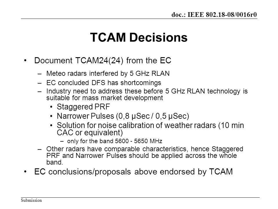 doc.: IEEE /0016r0 Submission TCAM Decisions Document TCAM24(24) from the EC –Meteo radars interfered by 5 GHz RLAN –EC concluded DFS has shortcomings –Industry need to address these before 5 GHz RLAN technology is suitable for mass market development Staggered PRF Narrower Pulses (0,8 µSec / 0,5 µSec) Solution for noise calibration of weather radars (10 min CAC or equivalent) –only for the band MHz –Other radars have comparable characteristics, hence Staggered PRF and Narrower Pulses should be applied across the whole band.