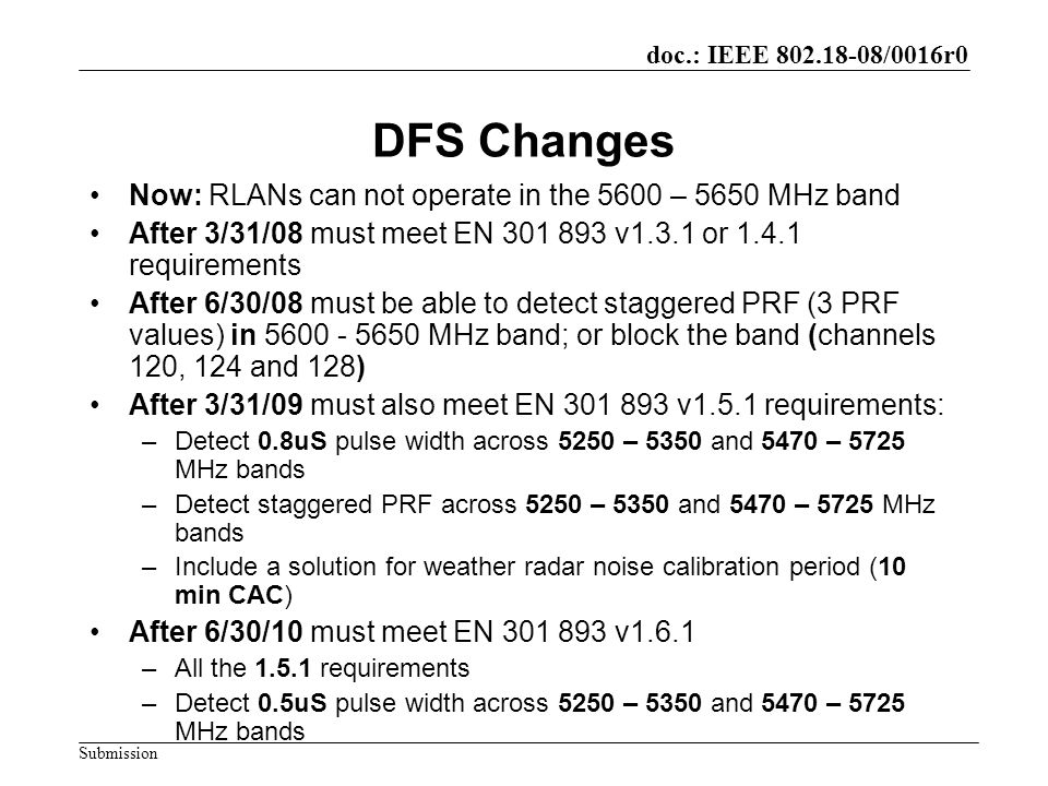 doc.: IEEE /0016r0 Submission DFS Changes Now: RLANs can not operate in the 5600 – 5650 MHz band After 3/31/08 must meet EN v1.3.1 or requirements After 6/30/08 must be able to detect staggered PRF (3 PRF values) in MHz band; or block the band (channels 120, 124 and 128) After 3/31/09 must also meet EN v1.5.1 requirements: –Detect 0.8uS pulse width across 5250 – 5350 and 5470 – 5725 MHz bands –Detect staggered PRF across 5250 – 5350 and 5470 – 5725 MHz bands –Include a solution for weather radar noise calibration period (10 min CAC) After 6/30/10 must meet EN v1.6.1 –All the requirements –Detect 0.5uS pulse width across 5250 – 5350 and 5470 – 5725 MHz bands