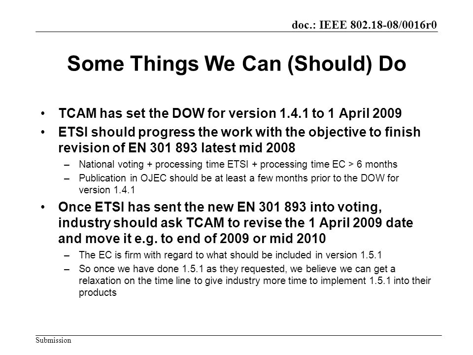 doc.: IEEE /0016r0 Submission Some Things We Can (Should) Do TCAM has set the DOW for version to 1 April 2009 ETSI should progress the work with the objective to finish revision of EN latest mid 2008 –National voting + processing time ETSI + processing time EC > 6 months –Publication in OJEC should be at least a few months prior to the DOW for version Once ETSI has sent the new EN into voting, industry should ask TCAM to revise the 1 April 2009 date and move it e.g.